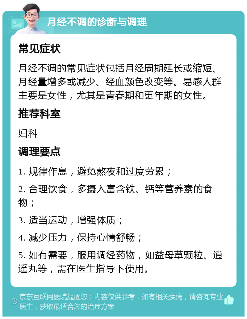 月经不调的诊断与调理 常见症状 月经不调的常见症状包括月经周期延长或缩短、月经量增多或减少、经血颜色改变等。易感人群主要是女性，尤其是青春期和更年期的女性。 推荐科室 妇科 调理要点 1. 规律作息，避免熬夜和过度劳累； 2. 合理饮食，多摄入富含铁、钙等营养素的食物； 3. 适当运动，增强体质； 4. 减少压力，保持心情舒畅； 5. 如有需要，服用调经药物，如益母草颗粒、逍遥丸等，需在医生指导下使用。