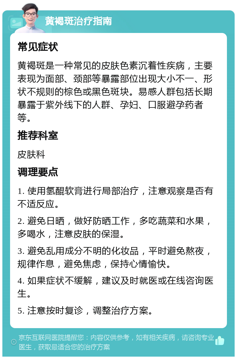 黄褐斑治疗指南 常见症状 黄褐斑是一种常见的皮肤色素沉着性疾病，主要表现为面部、颈部等暴露部位出现大小不一、形状不规则的棕色或黑色斑块。易感人群包括长期暴露于紫外线下的人群、孕妇、口服避孕药者等。 推荐科室 皮肤科 调理要点 1. 使用氢醌软膏进行局部治疗，注意观察是否有不适反应。 2. 避免日晒，做好防晒工作，多吃蔬菜和水果，多喝水，注意皮肤的保湿。 3. 避免乱用成分不明的化妆品，平时避免熬夜，规律作息，避免焦虑，保持心情愉快。 4. 如果症状不缓解，建议及时就医或在线咨询医生。 5. 注意按时复诊，调整治疗方案。