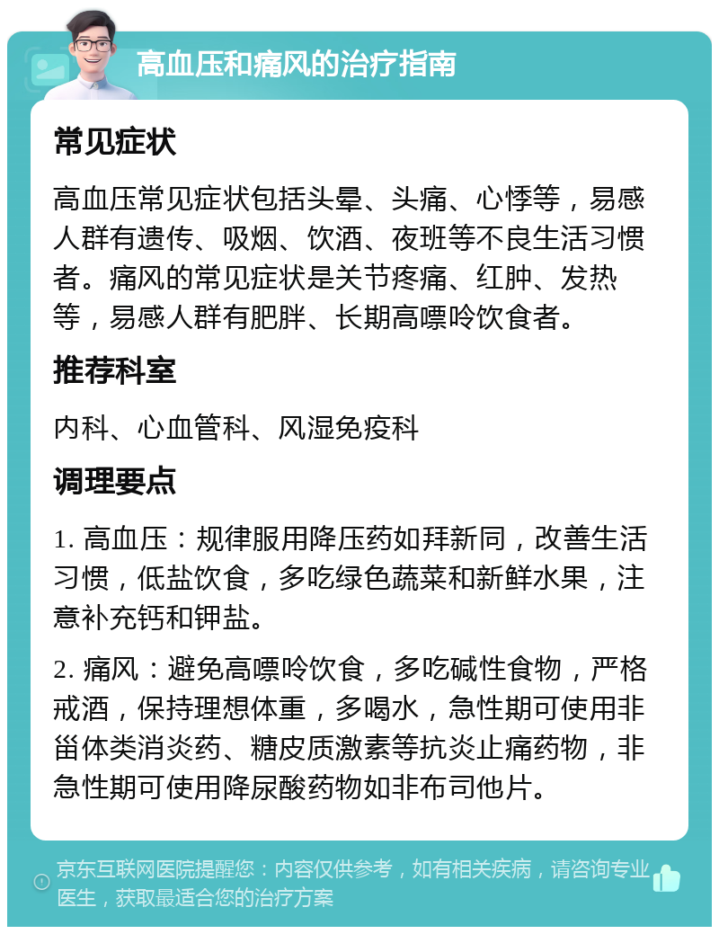 高血压和痛风的治疗指南 常见症状 高血压常见症状包括头晕、头痛、心悸等，易感人群有遗传、吸烟、饮酒、夜班等不良生活习惯者。痛风的常见症状是关节疼痛、红肿、发热等，易感人群有肥胖、长期高嘌呤饮食者。 推荐科室 内科、心血管科、风湿免疫科 调理要点 1. 高血压：规律服用降压药如拜新同，改善生活习惯，低盐饮食，多吃绿色蔬菜和新鲜水果，注意补充钙和钾盐。 2. 痛风：避免高嘌呤饮食，多吃碱性食物，严格戒酒，保持理想体重，多喝水，急性期可使用非甾体类消炎药、糖皮质激素等抗炎止痛药物，非急性期可使用降尿酸药物如非布司他片。