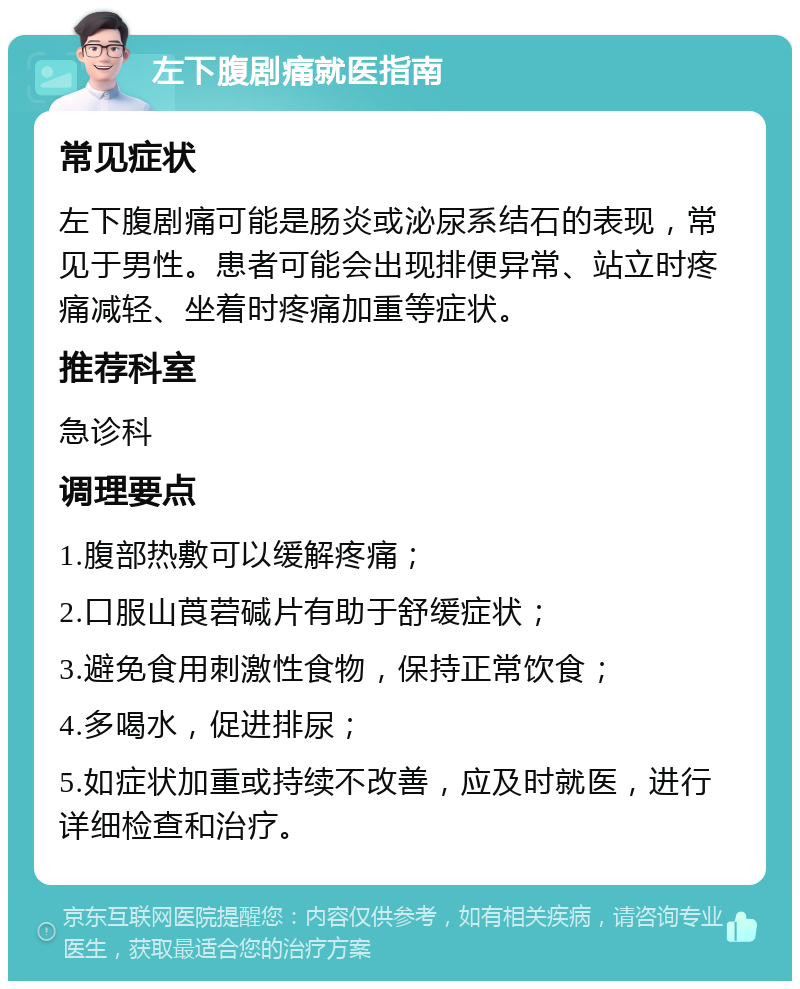 左下腹剧痛就医指南 常见症状 左下腹剧痛可能是肠炎或泌尿系结石的表现，常见于男性。患者可能会出现排便异常、站立时疼痛减轻、坐着时疼痛加重等症状。 推荐科室 急诊科 调理要点 1.腹部热敷可以缓解疼痛； 2.口服山莨菪碱片有助于舒缓症状； 3.避免食用刺激性食物，保持正常饮食； 4.多喝水，促进排尿； 5.如症状加重或持续不改善，应及时就医，进行详细检查和治疗。