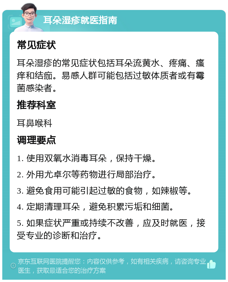 耳朵湿疹就医指南 常见症状 耳朵湿疹的常见症状包括耳朵流黄水、疼痛、瘙痒和结痂。易感人群可能包括过敏体质者或有霉菌感染者。 推荐科室 耳鼻喉科 调理要点 1. 使用双氧水消毒耳朵，保持干燥。 2. 外用尤卓尔等药物进行局部治疗。 3. 避免食用可能引起过敏的食物，如辣椒等。 4. 定期清理耳朵，避免积累污垢和细菌。 5. 如果症状严重或持续不改善，应及时就医，接受专业的诊断和治疗。