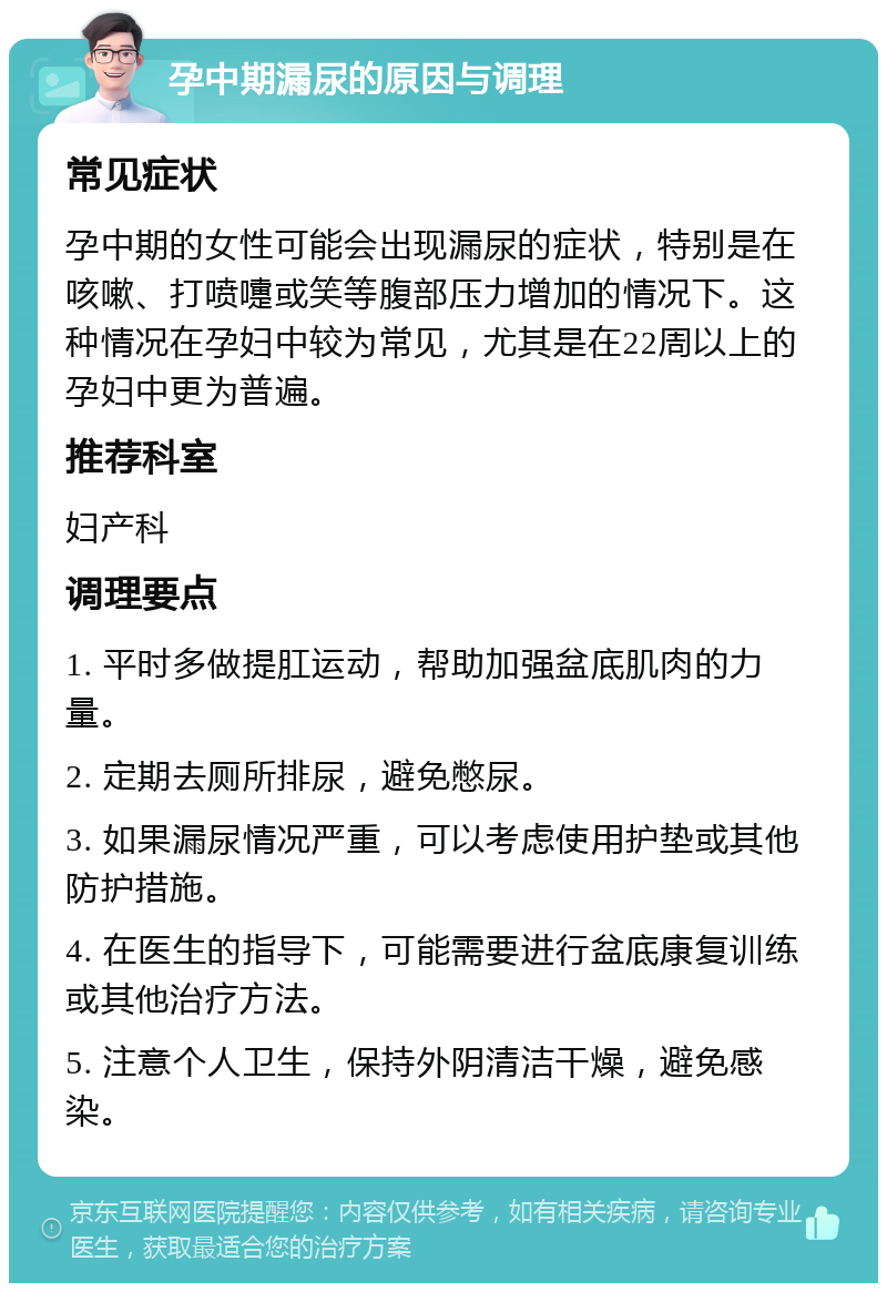 孕中期漏尿的原因与调理 常见症状 孕中期的女性可能会出现漏尿的症状，特别是在咳嗽、打喷嚏或笑等腹部压力增加的情况下。这种情况在孕妇中较为常见，尤其是在22周以上的孕妇中更为普遍。 推荐科室 妇产科 调理要点 1. 平时多做提肛运动，帮助加强盆底肌肉的力量。 2. 定期去厕所排尿，避免憋尿。 3. 如果漏尿情况严重，可以考虑使用护垫或其他防护措施。 4. 在医生的指导下，可能需要进行盆底康复训练或其他治疗方法。 5. 注意个人卫生，保持外阴清洁干燥，避免感染。