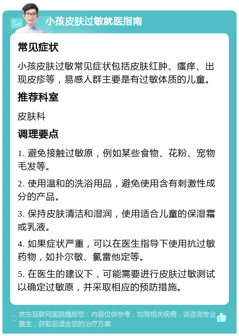 小孩皮肤过敏就医指南 常见症状 小孩皮肤过敏常见症状包括皮肤红肿、瘙痒、出现皮疹等，易感人群主要是有过敏体质的儿童。 推荐科室 皮肤科 调理要点 1. 避免接触过敏原，例如某些食物、花粉、宠物毛发等。 2. 使用温和的洗浴用品，避免使用含有刺激性成分的产品。 3. 保持皮肤清洁和湿润，使用适合儿童的保湿霜或乳液。 4. 如果症状严重，可以在医生指导下使用抗过敏药物，如扑尔敏、氯雷他定等。 5. 在医生的建议下，可能需要进行皮肤过敏测试以确定过敏原，并采取相应的预防措施。