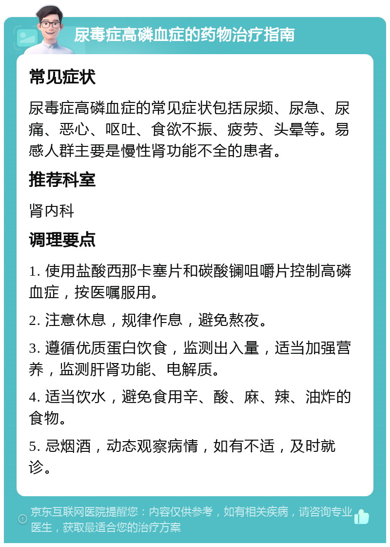 尿毒症高磷血症的药物治疗指南 常见症状 尿毒症高磷血症的常见症状包括尿频、尿急、尿痛、恶心、呕吐、食欲不振、疲劳、头晕等。易感人群主要是慢性肾功能不全的患者。 推荐科室 肾内科 调理要点 1. 使用盐酸西那卡塞片和碳酸镧咀嚼片控制高磷血症，按医嘱服用。 2. 注意休息，规律作息，避免熬夜。 3. 遵循优质蛋白饮食，监测出入量，适当加强营养，监测肝肾功能、电解质。 4. 适当饮水，避免食用辛、酸、麻、辣、油炸的食物。 5. 忌烟酒，动态观察病情，如有不适，及时就诊。