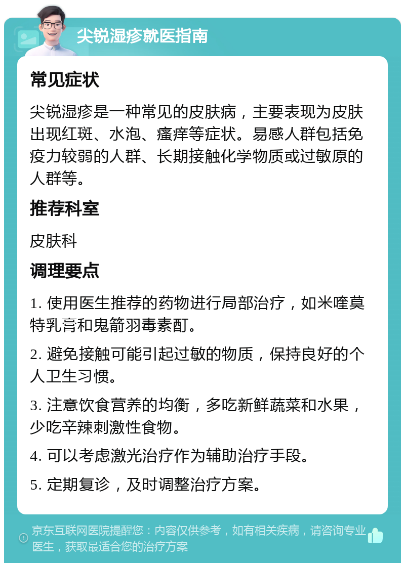 尖锐湿疹就医指南 常见症状 尖锐湿疹是一种常见的皮肤病，主要表现为皮肤出现红斑、水泡、瘙痒等症状。易感人群包括免疫力较弱的人群、长期接触化学物质或过敏原的人群等。 推荐科室 皮肤科 调理要点 1. 使用医生推荐的药物进行局部治疗，如米喹莫特乳膏和鬼箭羽毒素酊。 2. 避免接触可能引起过敏的物质，保持良好的个人卫生习惯。 3. 注意饮食营养的均衡，多吃新鲜蔬菜和水果，少吃辛辣刺激性食物。 4. 可以考虑激光治疗作为辅助治疗手段。 5. 定期复诊，及时调整治疗方案。