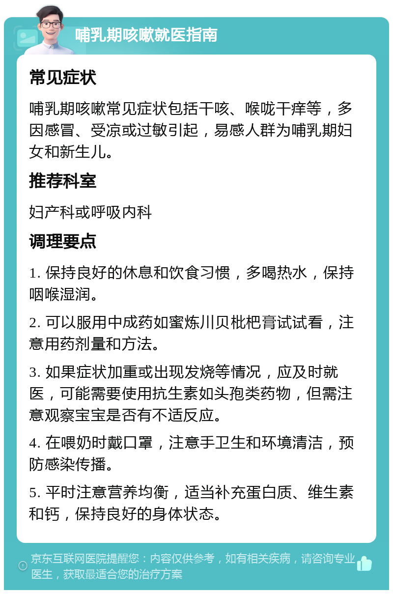 哺乳期咳嗽就医指南 常见症状 哺乳期咳嗽常见症状包括干咳、喉咙干痒等，多因感冒、受凉或过敏引起，易感人群为哺乳期妇女和新生儿。 推荐科室 妇产科或呼吸内科 调理要点 1. 保持良好的休息和饮食习惯，多喝热水，保持咽喉湿润。 2. 可以服用中成药如蜜炼川贝枇杷膏试试看，注意用药剂量和方法。 3. 如果症状加重或出现发烧等情况，应及时就医，可能需要使用抗生素如头孢类药物，但需注意观察宝宝是否有不适反应。 4. 在喂奶时戴口罩，注意手卫生和环境清洁，预防感染传播。 5. 平时注意营养均衡，适当补充蛋白质、维生素和钙，保持良好的身体状态。