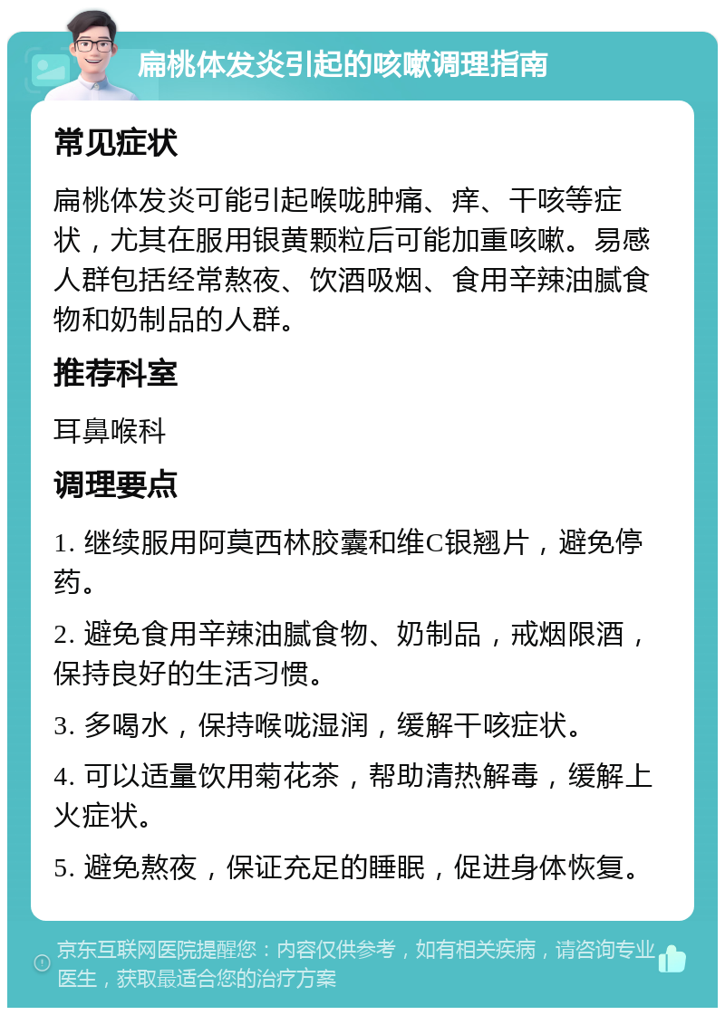 扁桃体发炎引起的咳嗽调理指南 常见症状 扁桃体发炎可能引起喉咙肿痛、痒、干咳等症状，尤其在服用银黄颗粒后可能加重咳嗽。易感人群包括经常熬夜、饮酒吸烟、食用辛辣油腻食物和奶制品的人群。 推荐科室 耳鼻喉科 调理要点 1. 继续服用阿莫西林胶囊和维C银翘片，避免停药。 2. 避免食用辛辣油腻食物、奶制品，戒烟限酒，保持良好的生活习惯。 3. 多喝水，保持喉咙湿润，缓解干咳症状。 4. 可以适量饮用菊花茶，帮助清热解毒，缓解上火症状。 5. 避免熬夜，保证充足的睡眠，促进身体恢复。