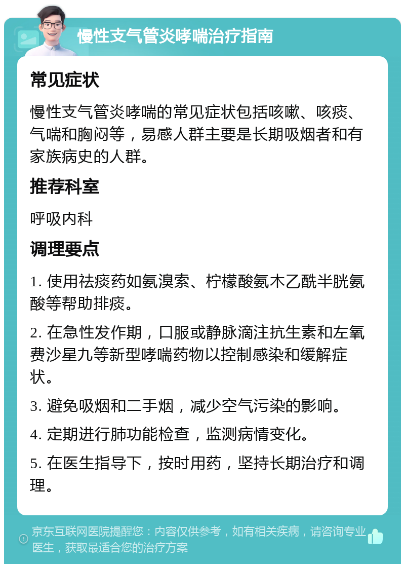 慢性支气管炎哮喘治疗指南 常见症状 慢性支气管炎哮喘的常见症状包括咳嗽、咳痰、气喘和胸闷等，易感人群主要是长期吸烟者和有家族病史的人群。 推荐科室 呼吸内科 调理要点 1. 使用祛痰药如氨溴索、柠檬酸氨木乙酰半胱氨酸等帮助排痰。 2. 在急性发作期，口服或静脉滴注抗生素和左氧费沙星九等新型哮喘药物以控制感染和缓解症状。 3. 避免吸烟和二手烟，减少空气污染的影响。 4. 定期进行肺功能检查，监测病情变化。 5. 在医生指导下，按时用药，坚持长期治疗和调理。