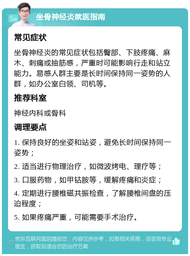 坐骨神经炎就医指南 常见症状 坐骨神经炎的常见症状包括臀部、下肢疼痛、麻木、刺痛或抽筋感，严重时可能影响行走和站立能力。易感人群主要是长时间保持同一姿势的人群，如办公室白领、司机等。 推荐科室 神经内科或骨科 调理要点 1. 保持良好的坐姿和站姿，避免长时间保持同一姿势； 2. 适当进行物理治疗，如微波烤电、理疗等； 3. 口服药物，如甲钴胺等，缓解疼痛和炎症； 4. 定期进行腰椎磁共振检查，了解腰椎间盘的压迫程度； 5. 如果疼痛严重，可能需要手术治疗。