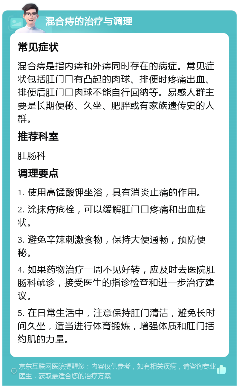 混合痔的治疗与调理 常见症状 混合痔是指内痔和外痔同时存在的病症。常见症状包括肛门口有凸起的肉球、排便时疼痛出血、排便后肛门口肉球不能自行回纳等。易感人群主要是长期便秘、久坐、肥胖或有家族遗传史的人群。 推荐科室 肛肠科 调理要点 1. 使用高锰酸钾坐浴，具有消炎止痛的作用。 2. 涂抹痔疮栓，可以缓解肛门口疼痛和出血症状。 3. 避免辛辣刺激食物，保持大便通畅，预防便秘。 4. 如果药物治疗一周不见好转，应及时去医院肛肠科就诊，接受医生的指诊检查和进一步治疗建议。 5. 在日常生活中，注意保持肛门清洁，避免长时间久坐，适当进行体育锻炼，增强体质和肛门括约肌的力量。