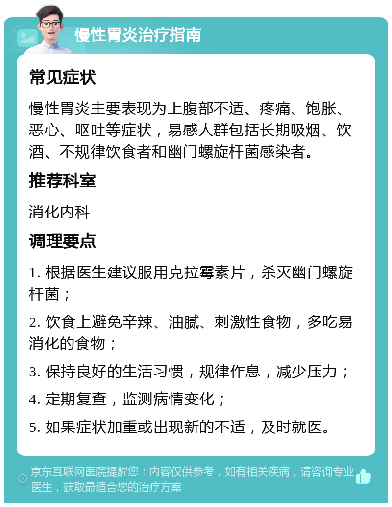 慢性胃炎治疗指南 常见症状 慢性胃炎主要表现为上腹部不适、疼痛、饱胀、恶心、呕吐等症状，易感人群包括长期吸烟、饮酒、不规律饮食者和幽门螺旋杆菌感染者。 推荐科室 消化内科 调理要点 1. 根据医生建议服用克拉霉素片，杀灭幽门螺旋杆菌； 2. 饮食上避免辛辣、油腻、刺激性食物，多吃易消化的食物； 3. 保持良好的生活习惯，规律作息，减少压力； 4. 定期复查，监测病情变化； 5. 如果症状加重或出现新的不适，及时就医。