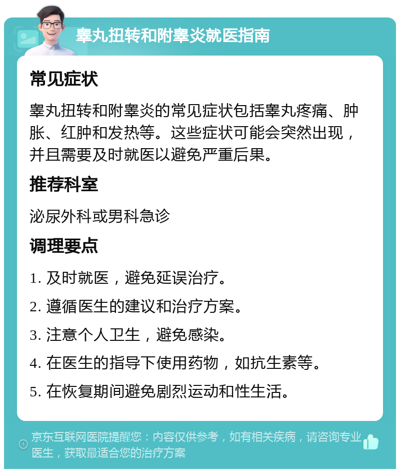 睾丸扭转和附睾炎就医指南 常见症状 睾丸扭转和附睾炎的常见症状包括睾丸疼痛、肿胀、红肿和发热等。这些症状可能会突然出现，并且需要及时就医以避免严重后果。 推荐科室 泌尿外科或男科急诊 调理要点 1. 及时就医，避免延误治疗。 2. 遵循医生的建议和治疗方案。 3. 注意个人卫生，避免感染。 4. 在医生的指导下使用药物，如抗生素等。 5. 在恢复期间避免剧烈运动和性生活。