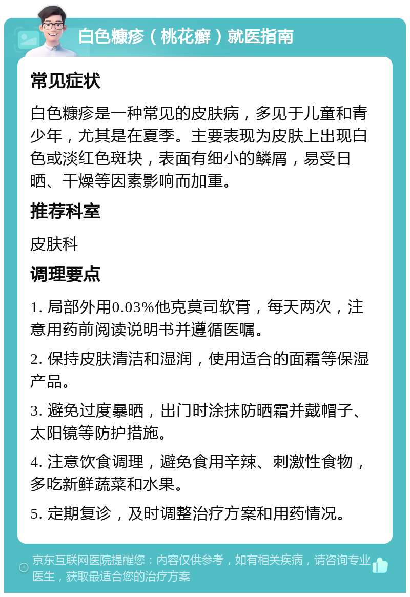 白色糠疹（桃花癣）就医指南 常见症状 白色糠疹是一种常见的皮肤病，多见于儿童和青少年，尤其是在夏季。主要表现为皮肤上出现白色或淡红色斑块，表面有细小的鳞屑，易受日晒、干燥等因素影响而加重。 推荐科室 皮肤科 调理要点 1. 局部外用0.03%他克莫司软膏，每天两次，注意用药前阅读说明书并遵循医嘱。 2. 保持皮肤清洁和湿润，使用适合的面霜等保湿产品。 3. 避免过度暴晒，出门时涂抹防晒霜并戴帽子、太阳镜等防护措施。 4. 注意饮食调理，避免食用辛辣、刺激性食物，多吃新鲜蔬菜和水果。 5. 定期复诊，及时调整治疗方案和用药情况。