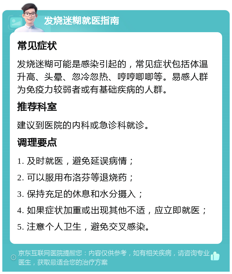 发烧迷糊就医指南 常见症状 发烧迷糊可能是感染引起的，常见症状包括体温升高、头晕、忽冷忽热、哼哼唧唧等。易感人群为免疫力较弱者或有基础疾病的人群。 推荐科室 建议到医院的内科或急诊科就诊。 调理要点 1. 及时就医，避免延误病情； 2. 可以服用布洛芬等退烧药； 3. 保持充足的休息和水分摄入； 4. 如果症状加重或出现其他不适，应立即就医； 5. 注意个人卫生，避免交叉感染。