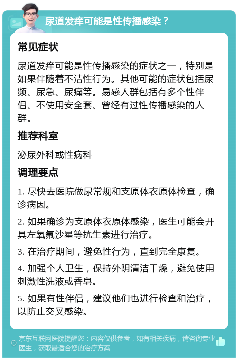 尿道发痒可能是性传播感染？ 常见症状 尿道发痒可能是性传播感染的症状之一，特别是如果伴随着不洁性行为。其他可能的症状包括尿频、尿急、尿痛等。易感人群包括有多个性伴侣、不使用安全套、曾经有过性传播感染的人群。 推荐科室 泌尿外科或性病科 调理要点 1. 尽快去医院做尿常规和支原体衣原体检查，确诊病因。 2. 如果确诊为支原体衣原体感染，医生可能会开具左氧氟沙星等抗生素进行治疗。 3. 在治疗期间，避免性行为，直到完全康复。 4. 加强个人卫生，保持外阴清洁干燥，避免使用刺激性洗液或香皂。 5. 如果有性伴侣，建议他们也进行检查和治疗，以防止交叉感染。