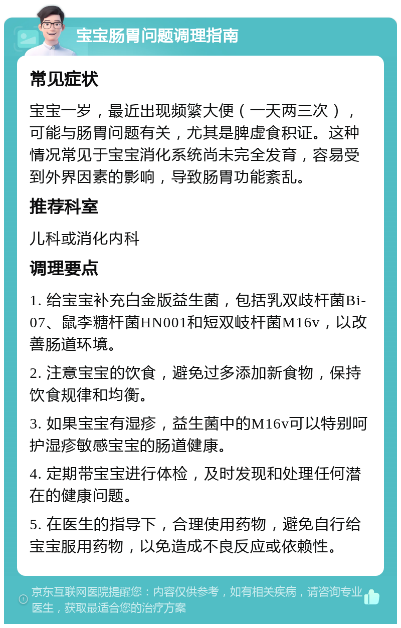 宝宝肠胃问题调理指南 常见症状 宝宝一岁，最近出现频繁大便（一天两三次），可能与肠胃问题有关，尤其是脾虚食积证。这种情况常见于宝宝消化系统尚未完全发育，容易受到外界因素的影响，导致肠胃功能紊乱。 推荐科室 儿科或消化内科 调理要点 1. 给宝宝补充白金版益生菌，包括乳双歧杆菌Bi-07、鼠李糖杆菌HN001和短双岐杆菌M16v，以改善肠道环境。 2. 注意宝宝的饮食，避免过多添加新食物，保持饮食规律和均衡。 3. 如果宝宝有湿疹，益生菌中的M16v可以特别呵护湿疹敏感宝宝的肠道健康。 4. 定期带宝宝进行体检，及时发现和处理任何潜在的健康问题。 5. 在医生的指导下，合理使用药物，避免自行给宝宝服用药物，以免造成不良反应或依赖性。