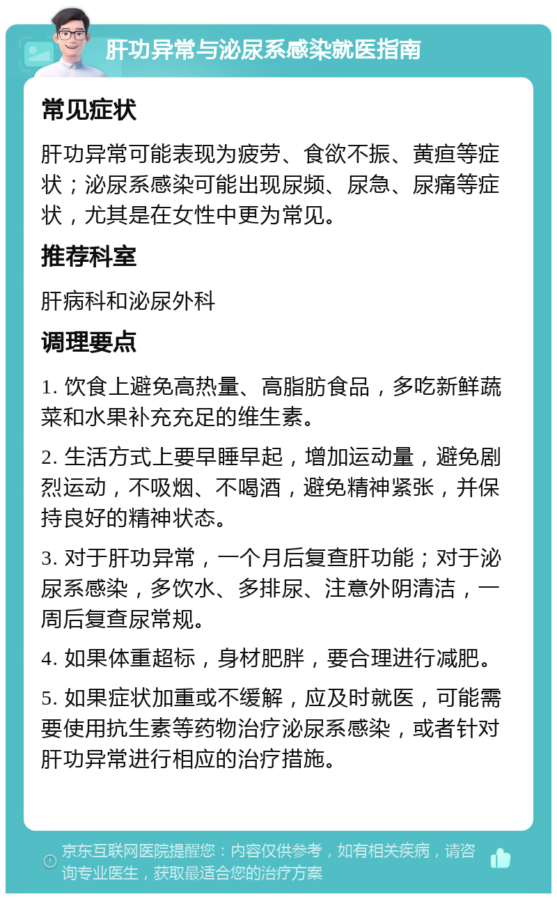 肝功异常与泌尿系感染就医指南 常见症状 肝功异常可能表现为疲劳、食欲不振、黄疸等症状；泌尿系感染可能出现尿频、尿急、尿痛等症状，尤其是在女性中更为常见。 推荐科室 肝病科和泌尿外科 调理要点 1. 饮食上避免高热量、高脂肪食品，多吃新鲜蔬菜和水果补充充足的维生素。 2. 生活方式上要早睡早起，增加运动量，避免剧烈运动，不吸烟、不喝酒，避免精神紧张，并保持良好的精神状态。 3. 对于肝功异常，一个月后复查肝功能；对于泌尿系感染，多饮水、多排尿、注意外阴清洁，一周后复查尿常规。 4. 如果体重超标，身材肥胖，要合理进行减肥。 5. 如果症状加重或不缓解，应及时就医，可能需要使用抗生素等药物治疗泌尿系感染，或者针对肝功异常进行相应的治疗措施。