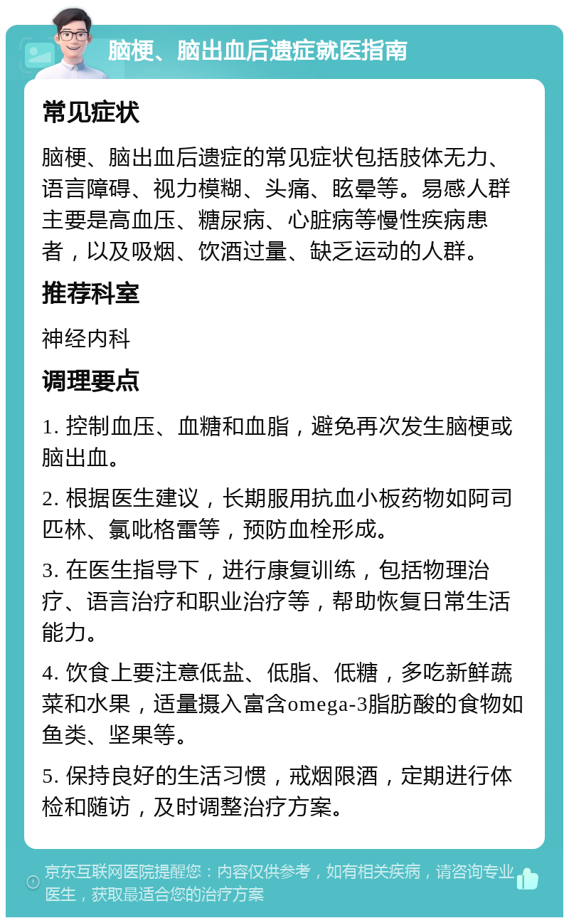 脑梗、脑出血后遗症就医指南 常见症状 脑梗、脑出血后遗症的常见症状包括肢体无力、语言障碍、视力模糊、头痛、眩晕等。易感人群主要是高血压、糖尿病、心脏病等慢性疾病患者，以及吸烟、饮酒过量、缺乏运动的人群。 推荐科室 神经内科 调理要点 1. 控制血压、血糖和血脂，避免再次发生脑梗或脑出血。 2. 根据医生建议，长期服用抗血小板药物如阿司匹林、氯吡格雷等，预防血栓形成。 3. 在医生指导下，进行康复训练，包括物理治疗、语言治疗和职业治疗等，帮助恢复日常生活能力。 4. 饮食上要注意低盐、低脂、低糖，多吃新鲜蔬菜和水果，适量摄入富含omega-3脂肪酸的食物如鱼类、坚果等。 5. 保持良好的生活习惯，戒烟限酒，定期进行体检和随访，及时调整治疗方案。