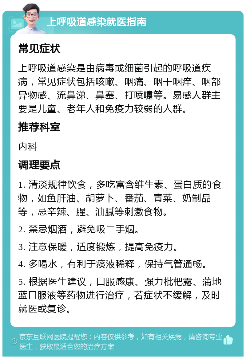 上呼吸道感染就医指南 常见症状 上呼吸道感染是由病毒或细菌引起的呼吸道疾病，常见症状包括咳嗽、咽痛、咽干咽痒、咽部异物感、流鼻涕、鼻塞、打喷嚏等。易感人群主要是儿童、老年人和免疫力较弱的人群。 推荐科室 内科 调理要点 1. 清淡规律饮食，多吃富含维生素、蛋白质的食物，如鱼肝油、胡萝卜、番茄、青菜、奶制品等，忌辛辣、腥、油腻等刺激食物。 2. 禁忌烟酒，避免吸二手烟。 3. 注意保暖，适度锻炼，提高免疫力。 4. 多喝水，有利于痰液稀释，保持气管通畅。 5. 根据医生建议，口服感康、强力枇杷露、蒲地蓝口服液等药物进行治疗，若症状不缓解，及时就医或复诊。