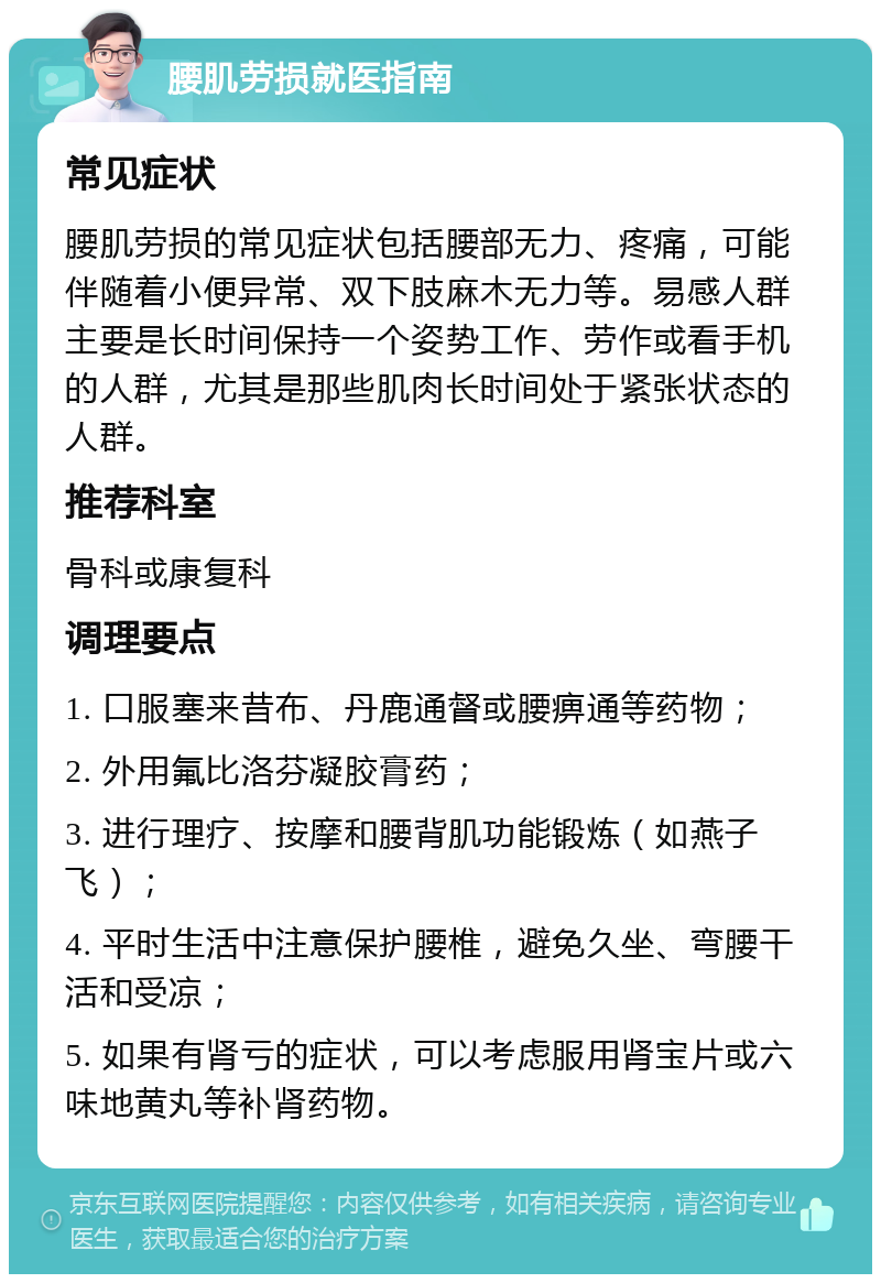 腰肌劳损就医指南 常见症状 腰肌劳损的常见症状包括腰部无力、疼痛，可能伴随着小便异常、双下肢麻木无力等。易感人群主要是长时间保持一个姿势工作、劳作或看手机的人群，尤其是那些肌肉长时间处于紧张状态的人群。 推荐科室 骨科或康复科 调理要点 1. 口服塞来昔布、丹鹿通督或腰痹通等药物； 2. 外用氟比洛芬凝胶膏药； 3. 进行理疗、按摩和腰背肌功能锻炼（如燕子飞）； 4. 平时生活中注意保护腰椎，避免久坐、弯腰干活和受凉； 5. 如果有肾亏的症状，可以考虑服用肾宝片或六味地黄丸等补肾药物。