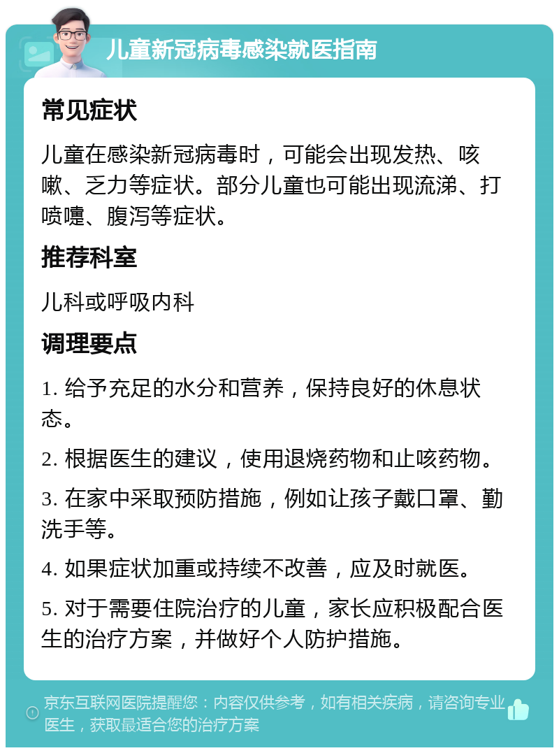 儿童新冠病毒感染就医指南 常见症状 儿童在感染新冠病毒时，可能会出现发热、咳嗽、乏力等症状。部分儿童也可能出现流涕、打喷嚏、腹泻等症状。 推荐科室 儿科或呼吸内科 调理要点 1. 给予充足的水分和营养，保持良好的休息状态。 2. 根据医生的建议，使用退烧药物和止咳药物。 3. 在家中采取预防措施，例如让孩子戴口罩、勤洗手等。 4. 如果症状加重或持续不改善，应及时就医。 5. 对于需要住院治疗的儿童，家长应积极配合医生的治疗方案，并做好个人防护措施。