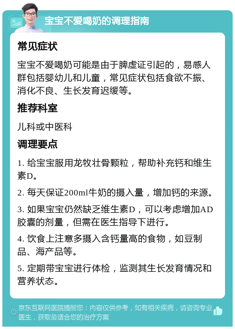 宝宝不爱喝奶的调理指南 常见症状 宝宝不爱喝奶可能是由于脾虚证引起的，易感人群包括婴幼儿和儿童，常见症状包括食欲不振、消化不良、生长发育迟缓等。 推荐科室 儿科或中医科 调理要点 1. 给宝宝服用龙牧壮骨颗粒，帮助补充钙和维生素D。 2. 每天保证200ml牛奶的摄入量，增加钙的来源。 3. 如果宝宝仍然缺乏维生素D，可以考虑增加AD胶囊的剂量，但需在医生指导下进行。 4. 饮食上注意多摄入含钙量高的食物，如豆制品、海产品等。 5. 定期带宝宝进行体检，监测其生长发育情况和营养状态。