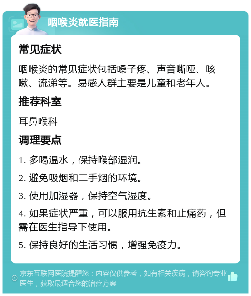 咽喉炎就医指南 常见症状 咽喉炎的常见症状包括嗓子疼、声音嘶哑、咳嗽、流涕等。易感人群主要是儿童和老年人。 推荐科室 耳鼻喉科 调理要点 1. 多喝温水，保持喉部湿润。 2. 避免吸烟和二手烟的环境。 3. 使用加湿器，保持空气湿度。 4. 如果症状严重，可以服用抗生素和止痛药，但需在医生指导下使用。 5. 保持良好的生活习惯，增强免疫力。