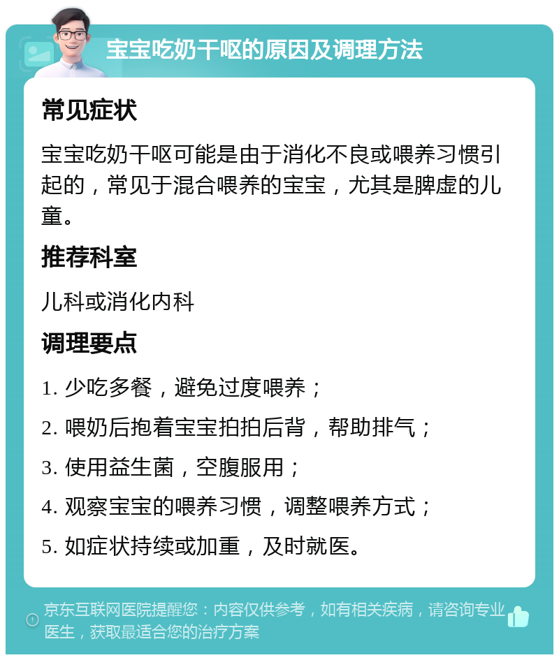 宝宝吃奶干呕的原因及调理方法 常见症状 宝宝吃奶干呕可能是由于消化不良或喂养习惯引起的，常见于混合喂养的宝宝，尤其是脾虚的儿童。 推荐科室 儿科或消化内科 调理要点 1. 少吃多餐，避免过度喂养； 2. 喂奶后抱着宝宝拍拍后背，帮助排气； 3. 使用益生菌，空腹服用； 4. 观察宝宝的喂养习惯，调整喂养方式； 5. 如症状持续或加重，及时就医。