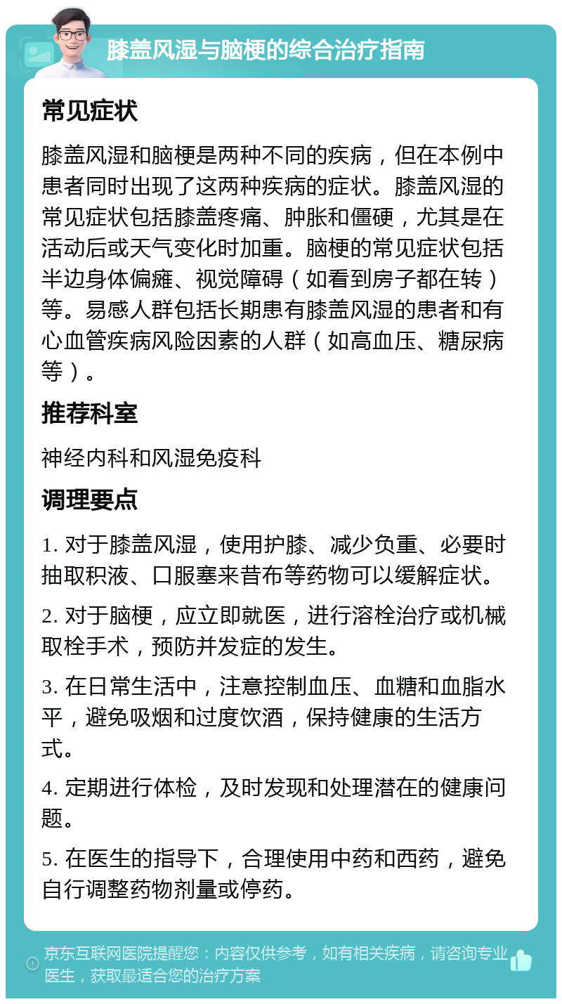 膝盖风湿与脑梗的综合治疗指南 常见症状 膝盖风湿和脑梗是两种不同的疾病，但在本例中患者同时出现了这两种疾病的症状。膝盖风湿的常见症状包括膝盖疼痛、肿胀和僵硬，尤其是在活动后或天气变化时加重。脑梗的常见症状包括半边身体偏瘫、视觉障碍（如看到房子都在转）等。易感人群包括长期患有膝盖风湿的患者和有心血管疾病风险因素的人群（如高血压、糖尿病等）。 推荐科室 神经内科和风湿免疫科 调理要点 1. 对于膝盖风湿，使用护膝、减少负重、必要时抽取积液、口服塞来昔布等药物可以缓解症状。 2. 对于脑梗，应立即就医，进行溶栓治疗或机械取栓手术，预防并发症的发生。 3. 在日常生活中，注意控制血压、血糖和血脂水平，避免吸烟和过度饮酒，保持健康的生活方式。 4. 定期进行体检，及时发现和处理潜在的健康问题。 5. 在医生的指导下，合理使用中药和西药，避免自行调整药物剂量或停药。