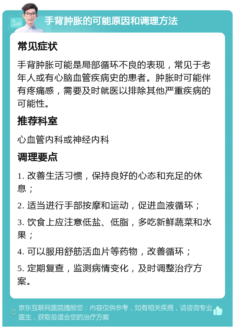 手背肿胀的可能原因和调理方法 常见症状 手背肿胀可能是局部循环不良的表现，常见于老年人或有心脑血管疾病史的患者。肿胀时可能伴有疼痛感，需要及时就医以排除其他严重疾病的可能性。 推荐科室 心血管内科或神经内科 调理要点 1. 改善生活习惯，保持良好的心态和充足的休息； 2. 适当进行手部按摩和运动，促进血液循环； 3. 饮食上应注意低盐、低脂，多吃新鲜蔬菜和水果； 4. 可以服用舒筋活血片等药物，改善循环； 5. 定期复查，监测病情变化，及时调整治疗方案。