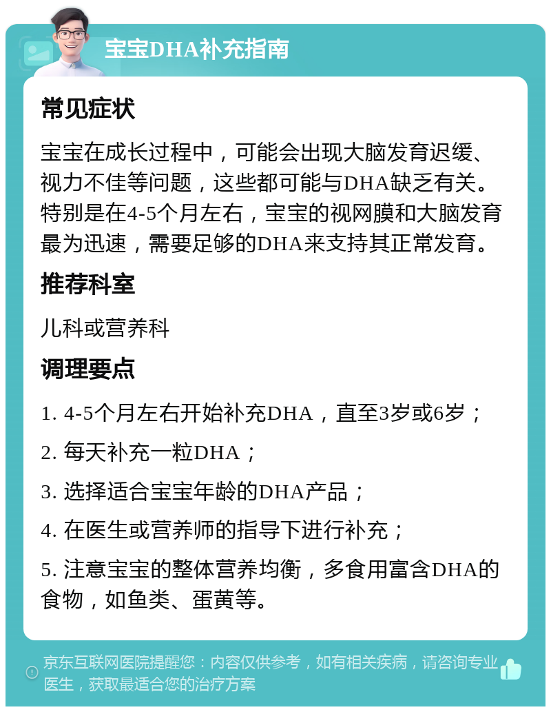 宝宝DHA补充指南 常见症状 宝宝在成长过程中，可能会出现大脑发育迟缓、视力不佳等问题，这些都可能与DHA缺乏有关。特别是在4-5个月左右，宝宝的视网膜和大脑发育最为迅速，需要足够的DHA来支持其正常发育。 推荐科室 儿科或营养科 调理要点 1. 4-5个月左右开始补充DHA，直至3岁或6岁； 2. 每天补充一粒DHA； 3. 选择适合宝宝年龄的DHA产品； 4. 在医生或营养师的指导下进行补充； 5. 注意宝宝的整体营养均衡，多食用富含DHA的食物，如鱼类、蛋黄等。