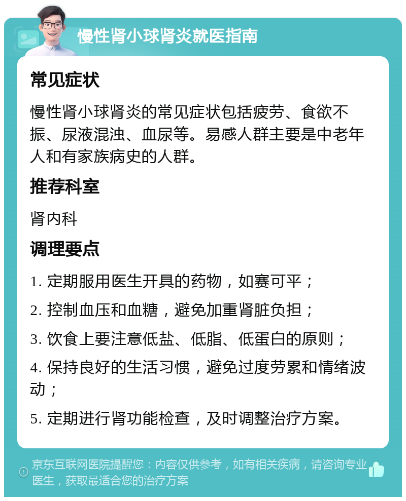 慢性肾小球肾炎就医指南 常见症状 慢性肾小球肾炎的常见症状包括疲劳、食欲不振、尿液混浊、血尿等。易感人群主要是中老年人和有家族病史的人群。 推荐科室 肾内科 调理要点 1. 定期服用医生开具的药物，如赛可平； 2. 控制血压和血糖，避免加重肾脏负担； 3. 饮食上要注意低盐、低脂、低蛋白的原则； 4. 保持良好的生活习惯，避免过度劳累和情绪波动； 5. 定期进行肾功能检查，及时调整治疗方案。