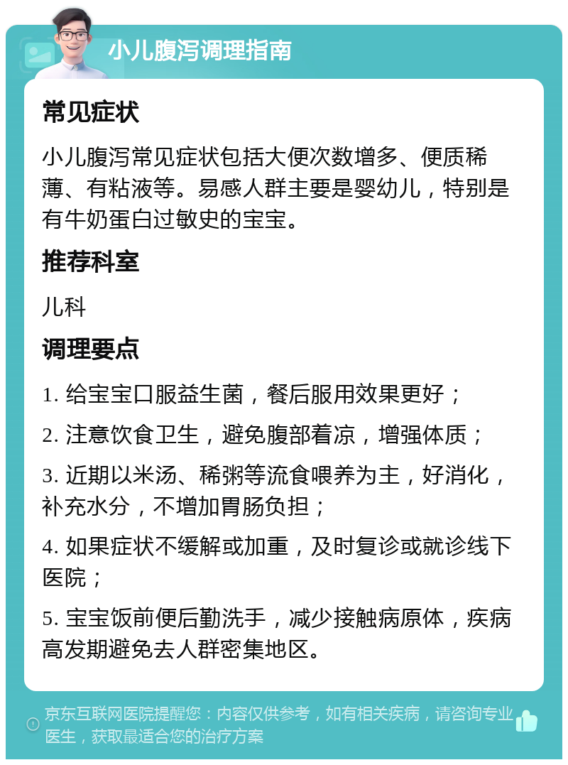 小儿腹泻调理指南 常见症状 小儿腹泻常见症状包括大便次数增多、便质稀薄、有粘液等。易感人群主要是婴幼儿，特别是有牛奶蛋白过敏史的宝宝。 推荐科室 儿科 调理要点 1. 给宝宝口服益生菌，餐后服用效果更好； 2. 注意饮食卫生，避免腹部着凉，增强体质； 3. 近期以米汤、稀粥等流食喂养为主，好消化，补充水分，不增加胃肠负担； 4. 如果症状不缓解或加重，及时复诊或就诊线下医院； 5. 宝宝饭前便后勤洗手，减少接触病原体，疾病高发期避免去人群密集地区。