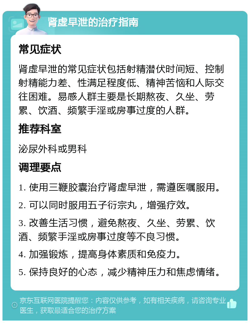 肾虚早泄的治疗指南 常见症状 肾虚早泄的常见症状包括射精潜伏时间短、控制射精能力差、性满足程度低、精神苦恼和人际交往困难。易感人群主要是长期熬夜、久坐、劳累、饮酒、频繁手淫或房事过度的人群。 推荐科室 泌尿外科或男科 调理要点 1. 使用三鞭胶囊治疗肾虚早泄，需遵医嘱服用。 2. 可以同时服用五子衍宗丸，增强疗效。 3. 改善生活习惯，避免熬夜、久坐、劳累、饮酒、频繁手淫或房事过度等不良习惯。 4. 加强锻炼，提高身体素质和免疫力。 5. 保持良好的心态，减少精神压力和焦虑情绪。