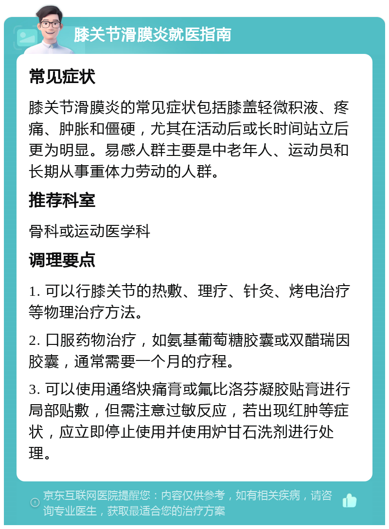 膝关节滑膜炎就医指南 常见症状 膝关节滑膜炎的常见症状包括膝盖轻微积液、疼痛、肿胀和僵硬，尤其在活动后或长时间站立后更为明显。易感人群主要是中老年人、运动员和长期从事重体力劳动的人群。 推荐科室 骨科或运动医学科 调理要点 1. 可以行膝关节的热敷、理疗、针灸、烤电治疗等物理治疗方法。 2. 口服药物治疗，如氨基葡萄糖胶囊或双醋瑞因胶囊，通常需要一个月的疗程。 3. 可以使用通络炔痛膏或氟比洛芬凝胶贴膏进行局部贴敷，但需注意过敏反应，若出现红肿等症状，应立即停止使用并使用炉甘石洗剂进行处理。