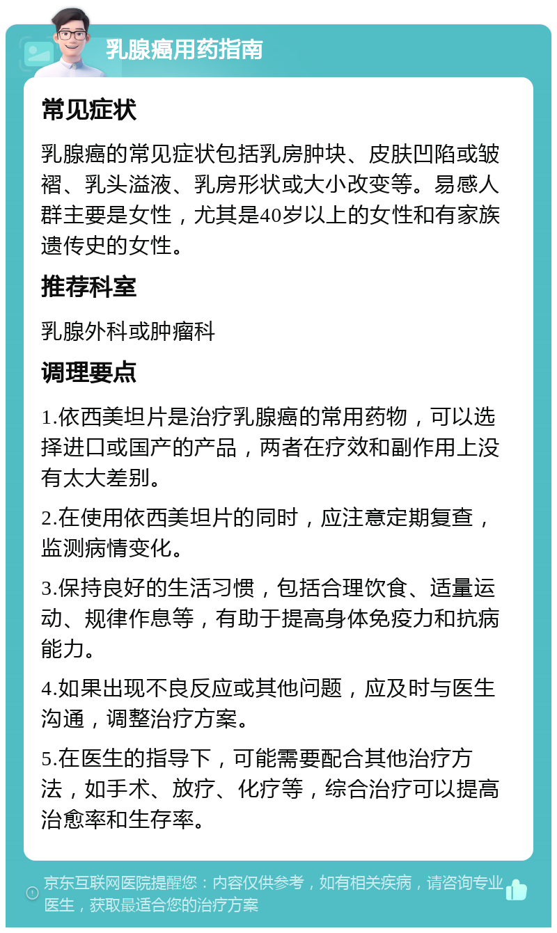 乳腺癌用药指南 常见症状 乳腺癌的常见症状包括乳房肿块、皮肤凹陷或皱褶、乳头溢液、乳房形状或大小改变等。易感人群主要是女性，尤其是40岁以上的女性和有家族遗传史的女性。 推荐科室 乳腺外科或肿瘤科 调理要点 1.依西美坦片是治疗乳腺癌的常用药物，可以选择进口或国产的产品，两者在疗效和副作用上没有太大差别。 2.在使用依西美坦片的同时，应注意定期复查，监测病情变化。 3.保持良好的生活习惯，包括合理饮食、适量运动、规律作息等，有助于提高身体免疫力和抗病能力。 4.如果出现不良反应或其他问题，应及时与医生沟通，调整治疗方案。 5.在医生的指导下，可能需要配合其他治疗方法，如手术、放疗、化疗等，综合治疗可以提高治愈率和生存率。