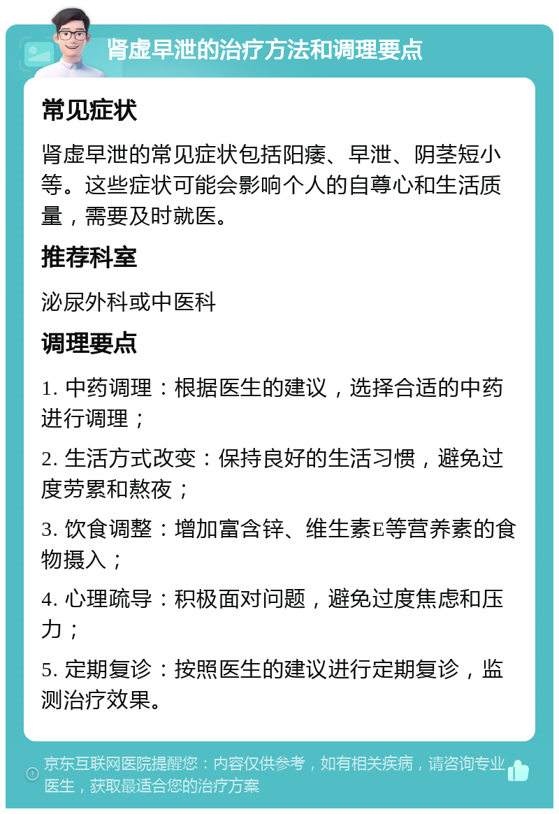 肾虚早泄的治疗方法和调理要点 常见症状 肾虚早泄的常见症状包括阳痿、早泄、阴茎短小等。这些症状可能会影响个人的自尊心和生活质量，需要及时就医。 推荐科室 泌尿外科或中医科 调理要点 1. 中药调理：根据医生的建议，选择合适的中药进行调理； 2. 生活方式改变：保持良好的生活习惯，避免过度劳累和熬夜； 3. 饮食调整：增加富含锌、维生素E等营养素的食物摄入； 4. 心理疏导：积极面对问题，避免过度焦虑和压力； 5. 定期复诊：按照医生的建议进行定期复诊，监测治疗效果。