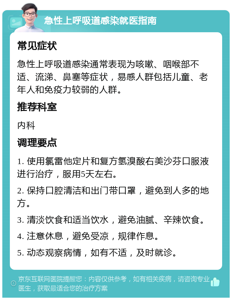 急性上呼吸道感染就医指南 常见症状 急性上呼吸道感染通常表现为咳嗽、咽喉部不适、流涕、鼻塞等症状，易感人群包括儿童、老年人和免疫力较弱的人群。 推荐科室 内科 调理要点 1. 使用氯雷他定片和复方氢溴酸右美沙芬口服液进行治疗，服用5天左右。 2. 保持口腔清洁和出门带口罩，避免到人多的地方。 3. 清淡饮食和适当饮水，避免油腻、辛辣饮食。 4. 注意休息，避免受凉，规律作息。 5. 动态观察病情，如有不适，及时就诊。