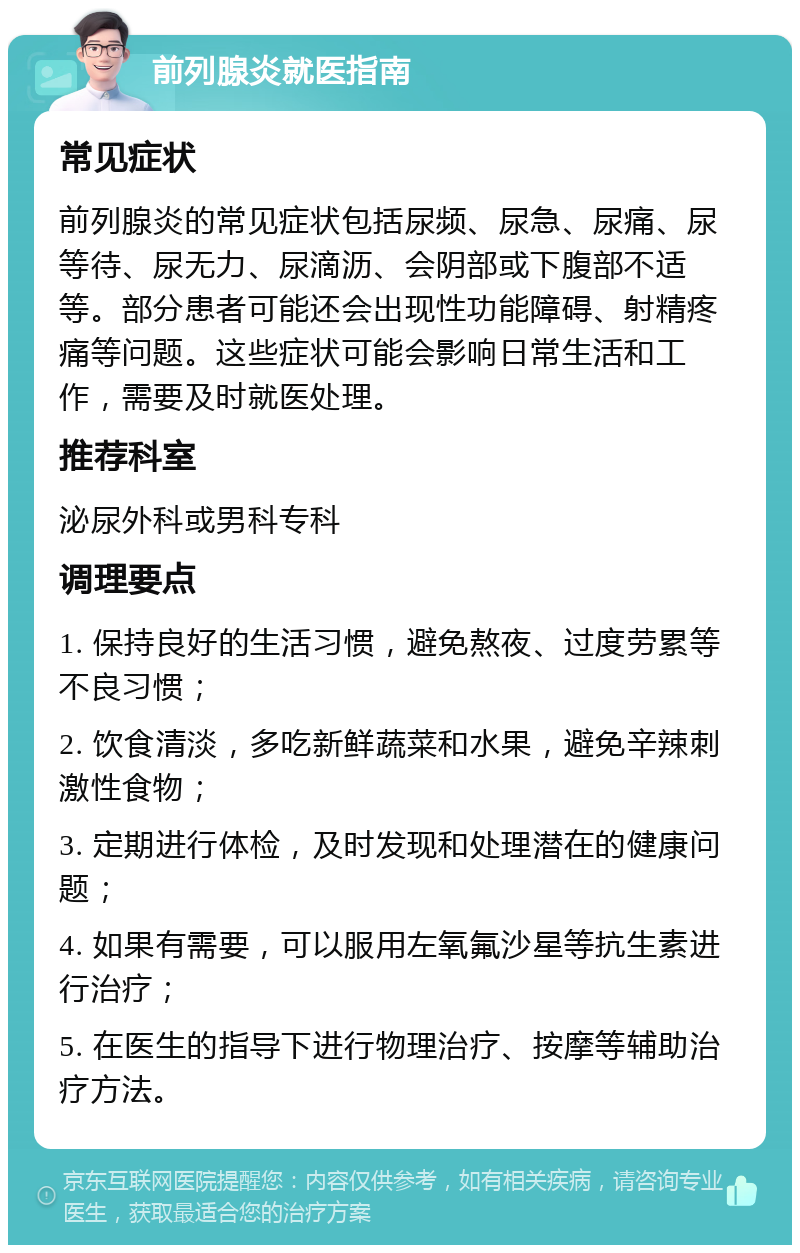 前列腺炎就医指南 常见症状 前列腺炎的常见症状包括尿频、尿急、尿痛、尿等待、尿无力、尿滴沥、会阴部或下腹部不适等。部分患者可能还会出现性功能障碍、射精疼痛等问题。这些症状可能会影响日常生活和工作，需要及时就医处理。 推荐科室 泌尿外科或男科专科 调理要点 1. 保持良好的生活习惯，避免熬夜、过度劳累等不良习惯； 2. 饮食清淡，多吃新鲜蔬菜和水果，避免辛辣刺激性食物； 3. 定期进行体检，及时发现和处理潜在的健康问题； 4. 如果有需要，可以服用左氧氟沙星等抗生素进行治疗； 5. 在医生的指导下进行物理治疗、按摩等辅助治疗方法。