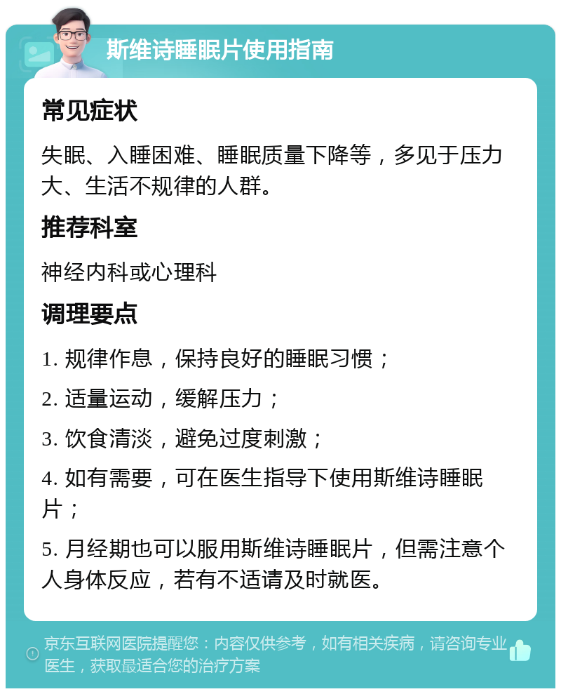 斯维诗睡眠片使用指南 常见症状 失眠、入睡困难、睡眠质量下降等，多见于压力大、生活不规律的人群。 推荐科室 神经内科或心理科 调理要点 1. 规律作息，保持良好的睡眠习惯； 2. 适量运动，缓解压力； 3. 饮食清淡，避免过度刺激； 4. 如有需要，可在医生指导下使用斯维诗睡眠片； 5. 月经期也可以服用斯维诗睡眠片，但需注意个人身体反应，若有不适请及时就医。