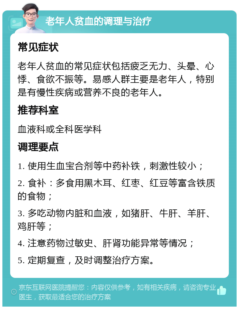 老年人贫血的调理与治疗 常见症状 老年人贫血的常见症状包括疲乏无力、头晕、心悸、食欲不振等。易感人群主要是老年人，特别是有慢性疾病或营养不良的老年人。 推荐科室 血液科或全科医学科 调理要点 1. 使用生血宝合剂等中药补铁，刺激性较小； 2. 食补：多食用黑木耳、红枣、红豆等富含铁质的食物； 3. 多吃动物内脏和血液，如猪肝、牛肝、羊肝、鸡肝等； 4. 注意药物过敏史、肝肾功能异常等情况； 5. 定期复查，及时调整治疗方案。