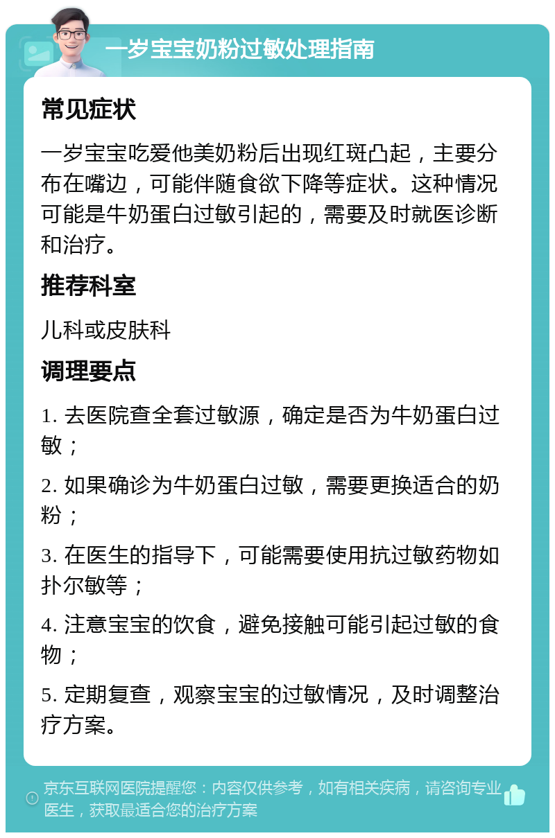 一岁宝宝奶粉过敏处理指南 常见症状 一岁宝宝吃爱他美奶粉后出现红斑凸起，主要分布在嘴边，可能伴随食欲下降等症状。这种情况可能是牛奶蛋白过敏引起的，需要及时就医诊断和治疗。 推荐科室 儿科或皮肤科 调理要点 1. 去医院查全套过敏源，确定是否为牛奶蛋白过敏； 2. 如果确诊为牛奶蛋白过敏，需要更换适合的奶粉； 3. 在医生的指导下，可能需要使用抗过敏药物如扑尔敏等； 4. 注意宝宝的饮食，避免接触可能引起过敏的食物； 5. 定期复查，观察宝宝的过敏情况，及时调整治疗方案。