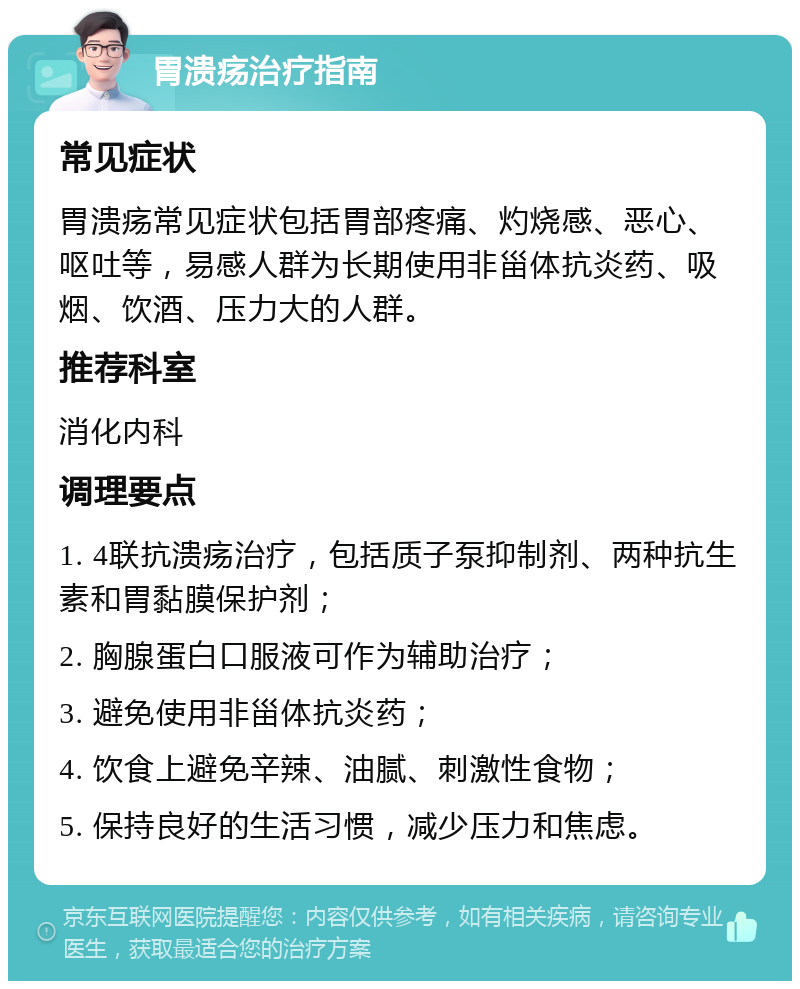 胃溃疡治疗指南 常见症状 胃溃疡常见症状包括胃部疼痛、灼烧感、恶心、呕吐等，易感人群为长期使用非甾体抗炎药、吸烟、饮酒、压力大的人群。 推荐科室 消化内科 调理要点 1. 4联抗溃疡治疗，包括质子泵抑制剂、两种抗生素和胃黏膜保护剂； 2. 胸腺蛋白口服液可作为辅助治疗； 3. 避免使用非甾体抗炎药； 4. 饮食上避免辛辣、油腻、刺激性食物； 5. 保持良好的生活习惯，减少压力和焦虑。