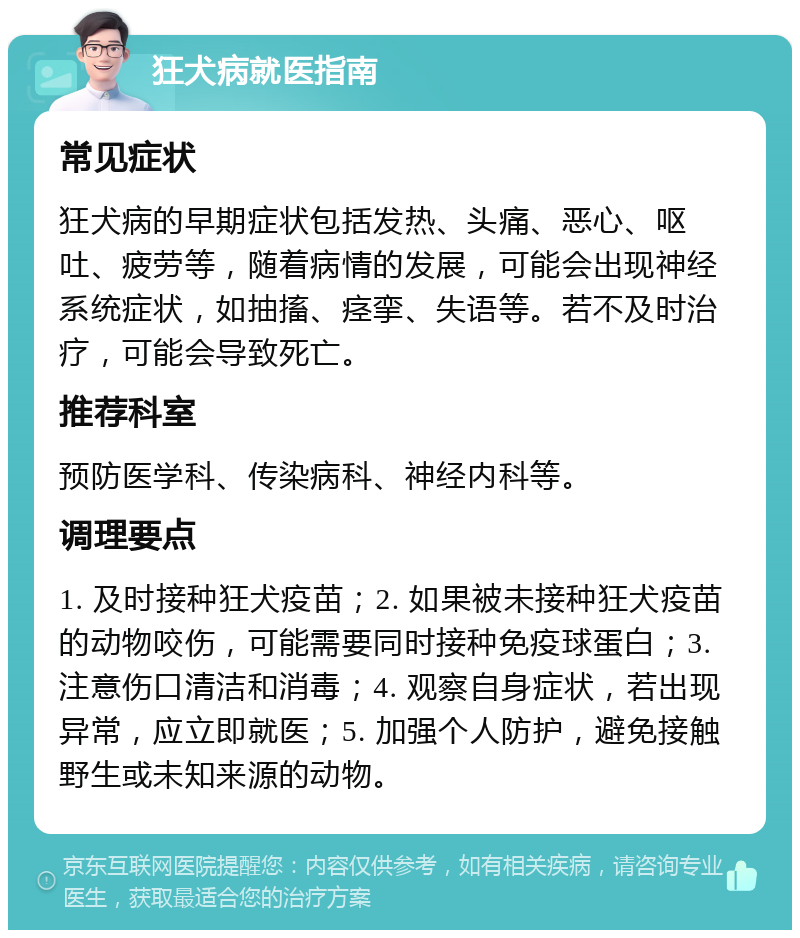 狂犬病就医指南 常见症状 狂犬病的早期症状包括发热、头痛、恶心、呕吐、疲劳等，随着病情的发展，可能会出现神经系统症状，如抽搐、痉挛、失语等。若不及时治疗，可能会导致死亡。 推荐科室 预防医学科、传染病科、神经内科等。 调理要点 1. 及时接种狂犬疫苗；2. 如果被未接种狂犬疫苗的动物咬伤，可能需要同时接种免疫球蛋白；3. 注意伤口清洁和消毒；4. 观察自身症状，若出现异常，应立即就医；5. 加强个人防护，避免接触野生或未知来源的动物。