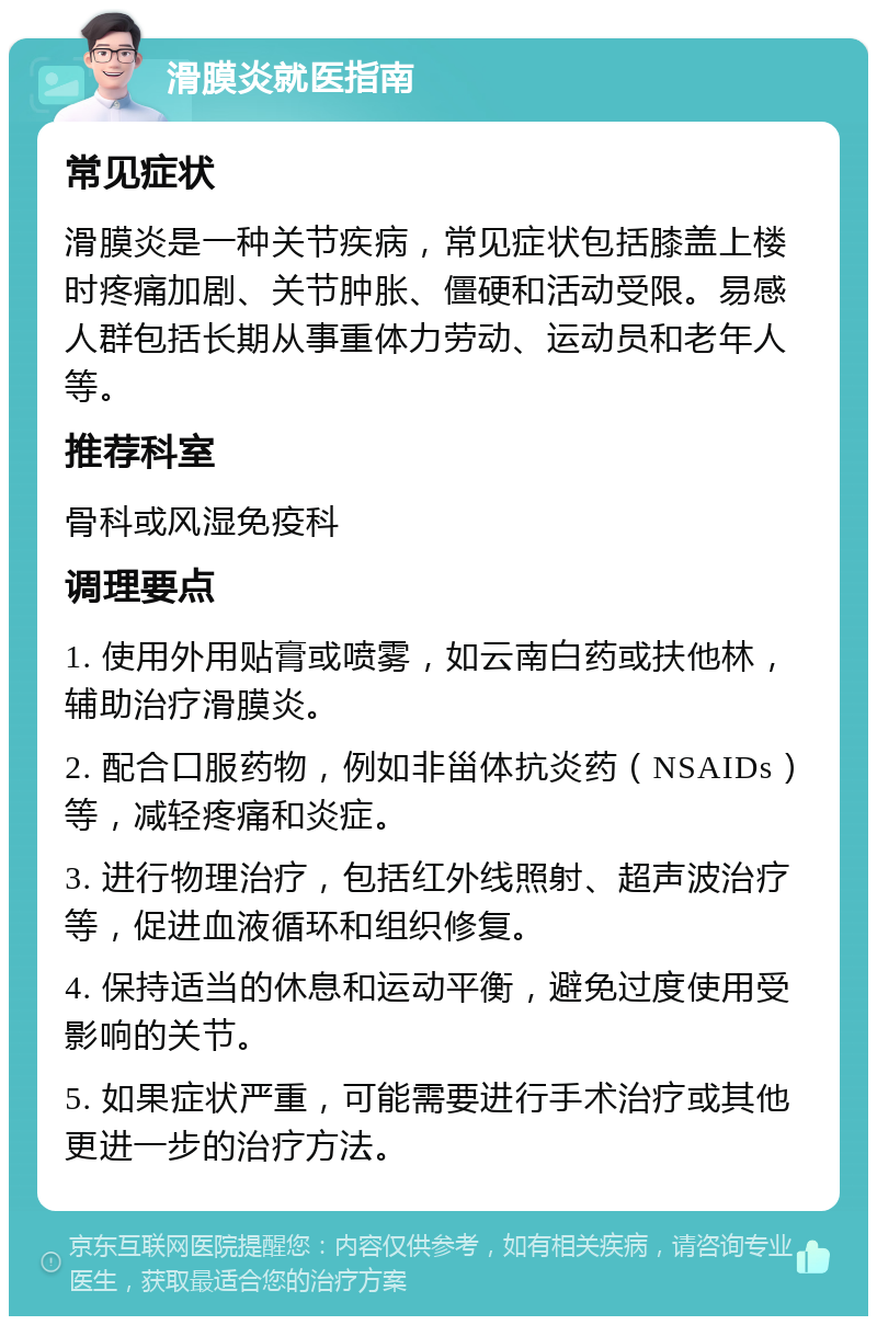 滑膜炎就医指南 常见症状 滑膜炎是一种关节疾病，常见症状包括膝盖上楼时疼痛加剧、关节肿胀、僵硬和活动受限。易感人群包括长期从事重体力劳动、运动员和老年人等。 推荐科室 骨科或风湿免疫科 调理要点 1. 使用外用贴膏或喷雾，如云南白药或扶他林，辅助治疗滑膜炎。 2. 配合口服药物，例如非甾体抗炎药（NSAIDs）等，减轻疼痛和炎症。 3. 进行物理治疗，包括红外线照射、超声波治疗等，促进血液循环和组织修复。 4. 保持适当的休息和运动平衡，避免过度使用受影响的关节。 5. 如果症状严重，可能需要进行手术治疗或其他更进一步的治疗方法。