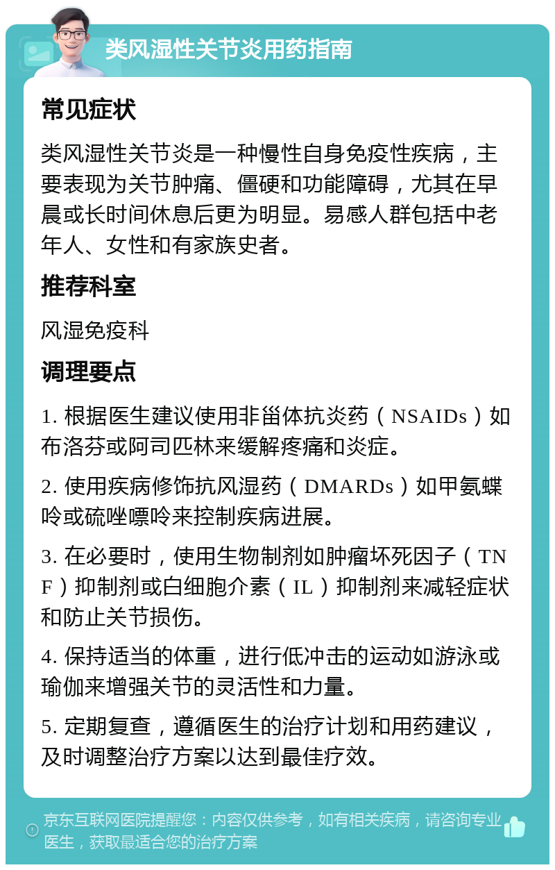 类风湿性关节炎用药指南 常见症状 类风湿性关节炎是一种慢性自身免疫性疾病，主要表现为关节肿痛、僵硬和功能障碍，尤其在早晨或长时间休息后更为明显。易感人群包括中老年人、女性和有家族史者。 推荐科室 风湿免疫科 调理要点 1. 根据医生建议使用非甾体抗炎药（NSAIDs）如布洛芬或阿司匹林来缓解疼痛和炎症。 2. 使用疾病修饰抗风湿药（DMARDs）如甲氨蝶呤或硫唑嘌呤来控制疾病进展。 3. 在必要时，使用生物制剂如肿瘤坏死因子（TNF）抑制剂或白细胞介素（IL）抑制剂来减轻症状和防止关节损伤。 4. 保持适当的体重，进行低冲击的运动如游泳或瑜伽来增强关节的灵活性和力量。 5. 定期复查，遵循医生的治疗计划和用药建议，及时调整治疗方案以达到最佳疗效。