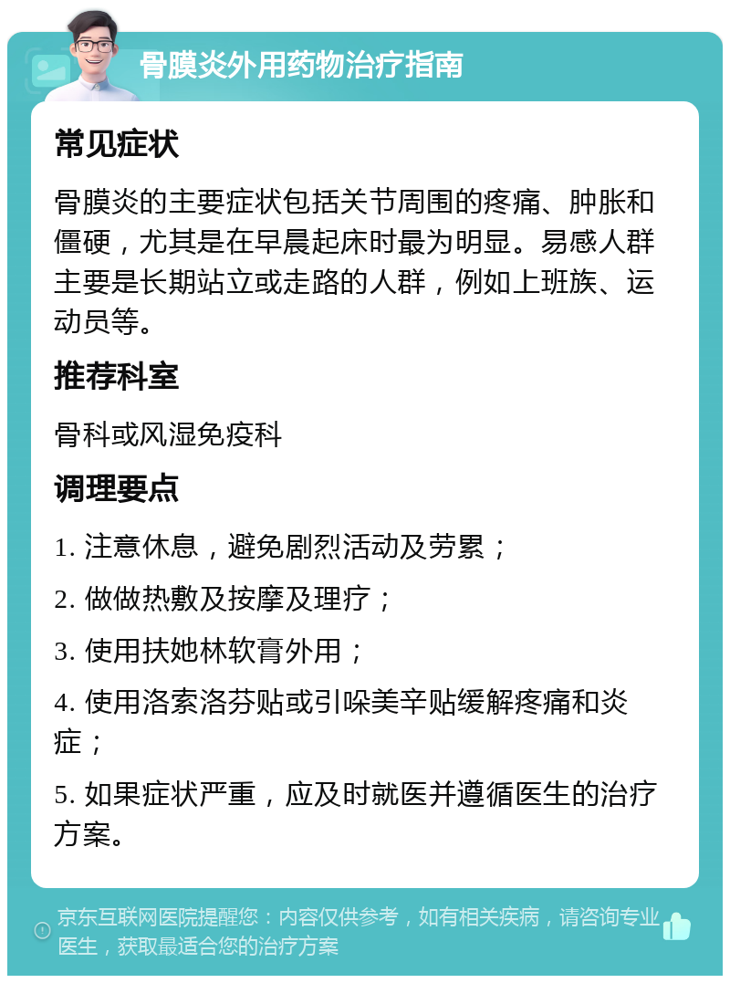 骨膜炎外用药物治疗指南 常见症状 骨膜炎的主要症状包括关节周围的疼痛、肿胀和僵硬，尤其是在早晨起床时最为明显。易感人群主要是长期站立或走路的人群，例如上班族、运动员等。 推荐科室 骨科或风湿免疫科 调理要点 1. 注意休息，避免剧烈活动及劳累； 2. 做做热敷及按摩及理疗； 3. 使用扶她林软膏外用； 4. 使用洛索洛芬贴或引哚美辛贴缓解疼痛和炎症； 5. 如果症状严重，应及时就医并遵循医生的治疗方案。