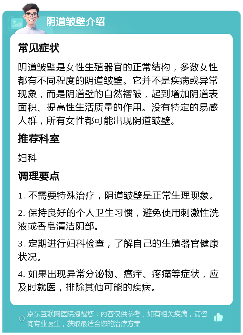 阴道皱壁介绍 常见症状 阴道皱壁是女性生殖器官的正常结构，多数女性都有不同程度的阴道皱壁。它并不是疾病或异常现象，而是阴道壁的自然褶皱，起到增加阴道表面积、提高性生活质量的作用。没有特定的易感人群，所有女性都可能出现阴道皱壁。 推荐科室 妇科 调理要点 1. 不需要特殊治疗，阴道皱壁是正常生理现象。 2. 保持良好的个人卫生习惯，避免使用刺激性洗液或香皂清洁阴部。 3. 定期进行妇科检查，了解自己的生殖器官健康状况。 4. 如果出现异常分泌物、瘙痒、疼痛等症状，应及时就医，排除其他可能的疾病。