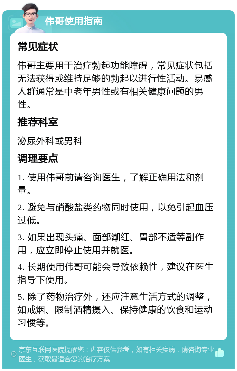 伟哥使用指南 常见症状 伟哥主要用于治疗勃起功能障碍，常见症状包括无法获得或维持足够的勃起以进行性活动。易感人群通常是中老年男性或有相关健康问题的男性。 推荐科室 泌尿外科或男科 调理要点 1. 使用伟哥前请咨询医生，了解正确用法和剂量。 2. 避免与硝酸盐类药物同时使用，以免引起血压过低。 3. 如果出现头痛、面部潮红、胃部不适等副作用，应立即停止使用并就医。 4. 长期使用伟哥可能会导致依赖性，建议在医生指导下使用。 5. 除了药物治疗外，还应注意生活方式的调整，如戒烟、限制酒精摄入、保持健康的饮食和运动习惯等。