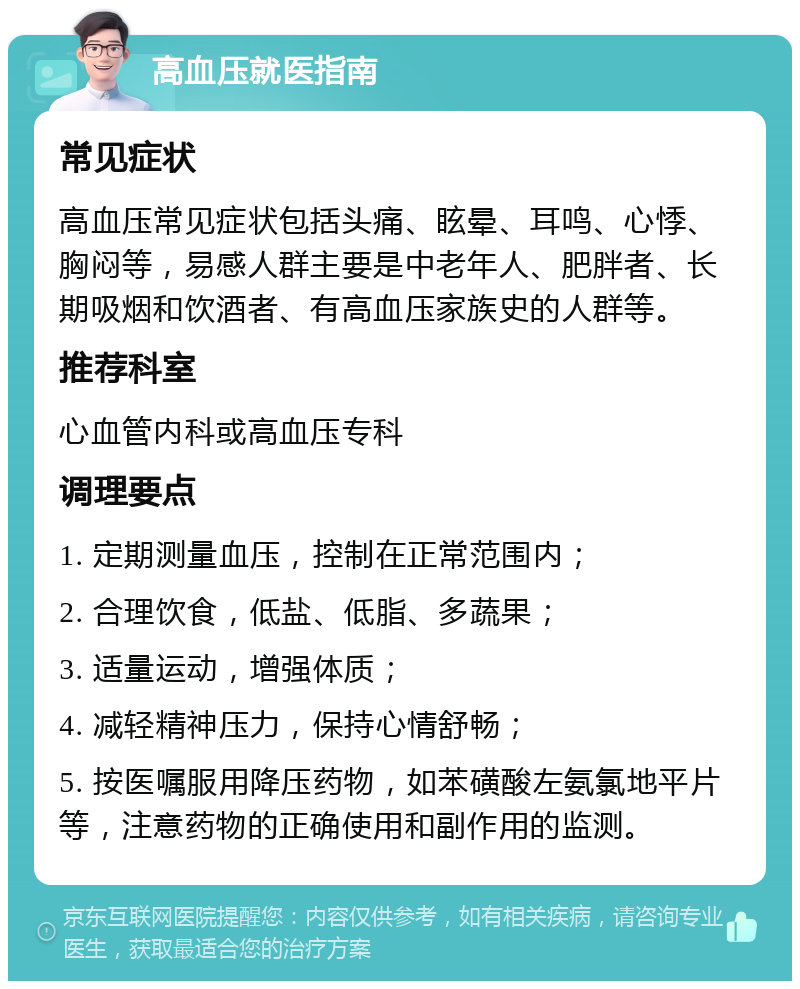 高血压就医指南 常见症状 高血压常见症状包括头痛、眩晕、耳鸣、心悸、胸闷等，易感人群主要是中老年人、肥胖者、长期吸烟和饮酒者、有高血压家族史的人群等。 推荐科室 心血管内科或高血压专科 调理要点 1. 定期测量血压，控制在正常范围内； 2. 合理饮食，低盐、低脂、多蔬果； 3. 适量运动，增强体质； 4. 减轻精神压力，保持心情舒畅； 5. 按医嘱服用降压药物，如苯磺酸左氨氯地平片等，注意药物的正确使用和副作用的监测。